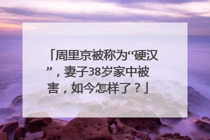 周里京被称为“硬汉”,妻子38岁家中被害,如今怎样了?