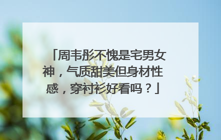 周韦彤不愧是宅男女神，气质甜美但身材性感，穿衬衫好看吗？