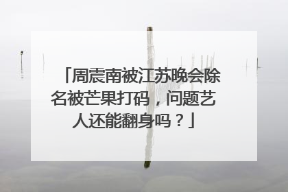 周震南被江苏晚会除名被芒果打码，问题艺人还能翻身吗？