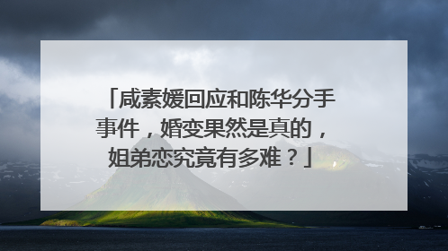咸素媛回应和陈华分手事件,婚变果然是真的,姐弟恋究竟有多难?