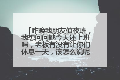 咋晚我朋友值夜班，我想问问她今天还上班吗，老板有没有让你们休息一天，该怎么说呢？怎么说？