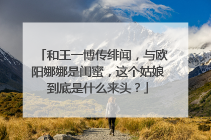 和王一博传绯闻，与欧阳娜娜是闺蜜，这个姑娘到底是什么来头？