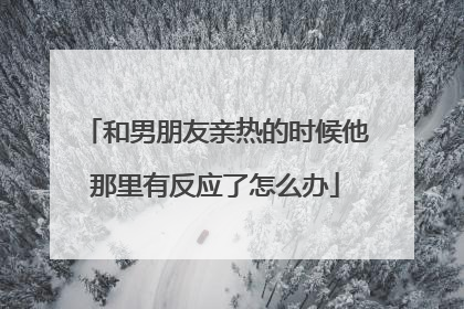 和男朋友亲热的时候他那里有反应了怎么办