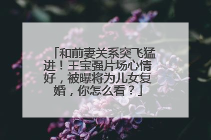 和前妻关系突飞猛进！王宝强片场心情好，被曝将为儿女复婚，你怎么看？