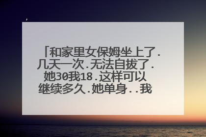 和家里女保姆坐上了.几天一次.无法自拔了.她30我18.这样可以继续多久.她单身..我让家里人给她