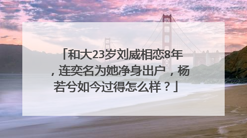 和大23岁刘威相恋8年,连奕名为她净身出户,杨若兮如今过得怎么样?
