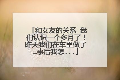 和女友的关系 我们认识一个多月了！昨天我们在车里做了…事后我怎...