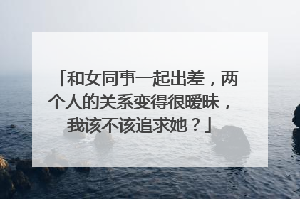 和女同事一起出差，两个人的关系变得很暧昧，我该不该追求她？