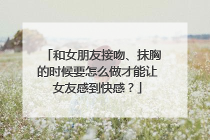 和女朋友接吻、抹胸的时候要怎么做才能让女友感到快感？
