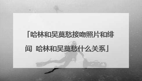 哈林和吴莫愁接吻照片和绯闻 哈林和吴莫愁什么关系