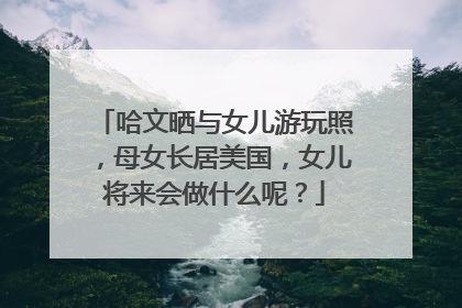 哈文晒与女儿游玩照,母女长居美国,女儿将来会做什么呢?
