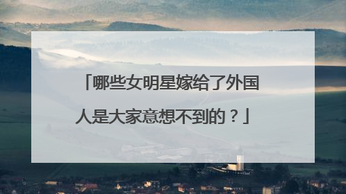 哪些女明星嫁给了外国人是大家意想不到的？