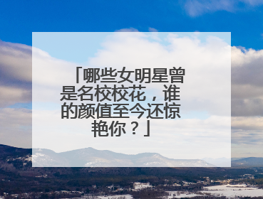哪些女明星曾是名校校花,谁的颜值至今还惊艳你?