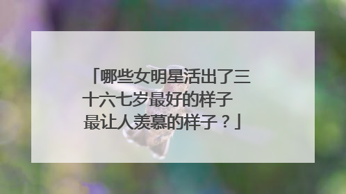 哪些女明星活出了三十六七岁最好的样子 最让人羡慕的样子？