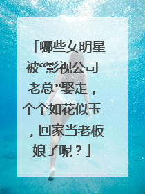 哪些女明星被“影视公司老总”娶走，个个如花似玉，回家当老板娘了呢？