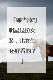 哪些帅哥明星是扮女装,比女生还好看的?