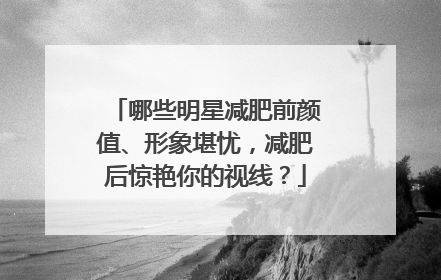 哪些明星减肥前颜值、形象堪忧,减肥后惊艳你的视线?