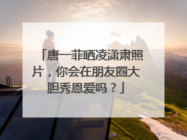 唐一菲晒凌潇肃照片，你会在朋友圈大胆秀恩爱吗？