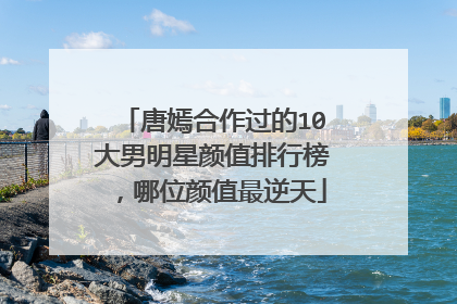 唐嫣合作过的10大男明星颜值排行榜,哪位颜值最逆天