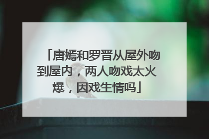 唐嫣和罗晋从屋外吻到屋内，两人吻戏太火爆，因戏生情吗