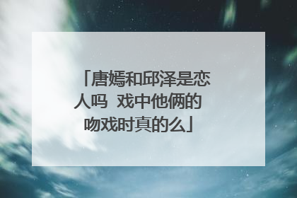 唐嫣和邱泽是恋人吗 戏中他俩的吻戏时真的么