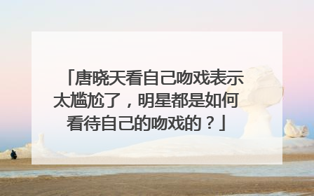 唐晓天看自己吻戏表示太尴尬了，明星都是如何看待自己的吻戏的？