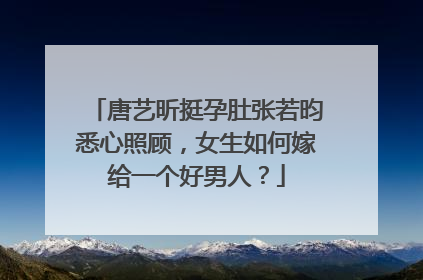 唐艺昕挺孕肚张若昀悉心照顾，女生如何嫁给一个好男人？