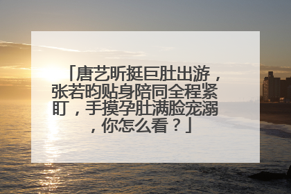 唐艺昕挺巨肚出游，张若昀贴身陪同全程紧盯，手摸孕肚满脸宠溺，你怎么看？