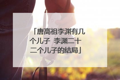 唐高祖李渊有几个儿子 李渊二十二个儿子的结局