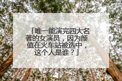 唯一能演完四大名著的女演员,因为颜值在火车站被选中,这个人是谁?
