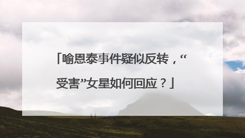 喻恩泰事件疑似反转,“受害”女星如何回应?