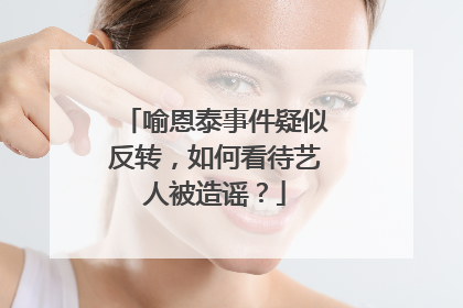 喻恩泰事件疑似反转,如何看待艺人被造谣?