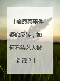 喻恩泰事件疑似反转，如何看待艺人被造谣？