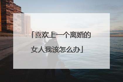 喜欢上一个离婚的女人我该怎么办