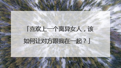 喜欢上一个离异女人,该如何让对方跟我在一起?