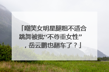 嘲笑女明星腿粗不适合跳舞被批“不尊重女性”，岳云鹏也翻车了？