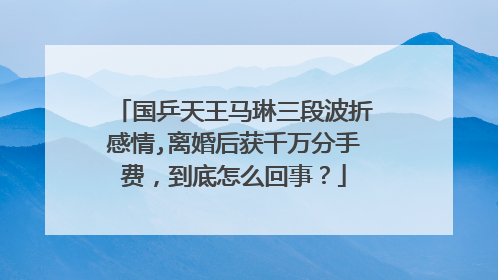 国乒天王马琳三段波折感情,离婚后获千万分手费,到底怎么回事?