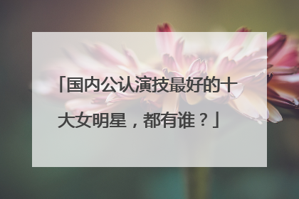 国内公认演技最好的十大女明星，都有谁？