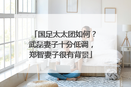 国足太太团如何？武磊妻子十分低调，郑智妻子很有背景