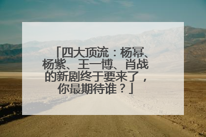 四大顶流：杨幂、杨紫、王一博、肖战的新剧终于要来了，你最期待谁？