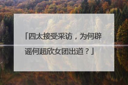 四太接受采访，为何辟谣何超欣女团出道？