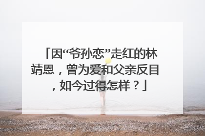 因“爷孙恋”走红的林靖恩，曾为爱和父亲反目，如今过得怎样？