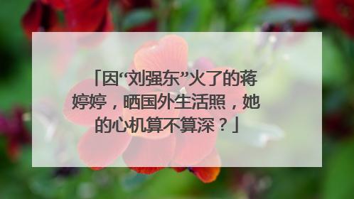 因“刘强东”火了的蒋婷婷,晒国外生活照,她的心机算不算深?