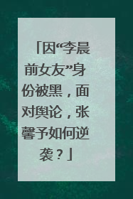 因“李晨前女友”身份被黑，面对舆论，张馨予如何逆袭？