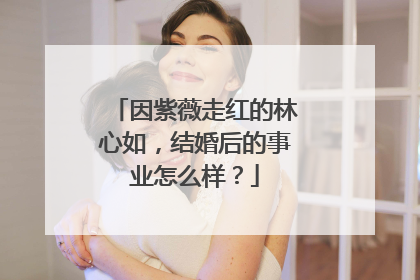 因紫薇走红的林心如，结婚后的事业怎么样？