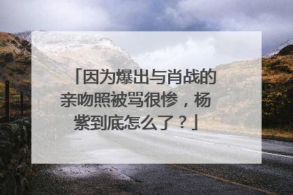 因为爆出与肖战的亲吻照被骂很惨,杨紫到底怎么了?