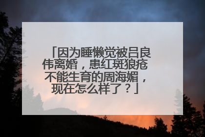 因为睡懒觉被吕良伟离婚,患红斑狼疮不能生育的周海媚,现在怎么样了?