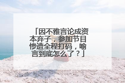 因不雅言论成资本弃子，参加节目惨遭全程打码，喻言到底怎么了？