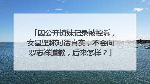 因公开撩妹记录被控诉，女星坚称对话真实，不会向罗志祥道歉，后来怎样？