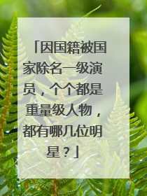 因国籍被国家除名一级演员,个个都是重量级人物,都有哪几位明星?